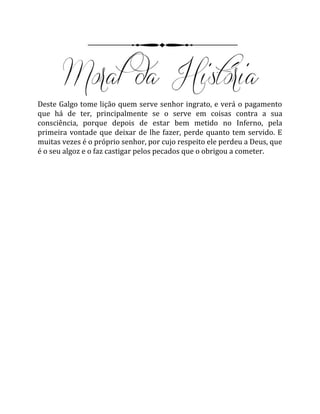 Deste Galgo tome lição quem serve senhor ingrato, e verá o pagamento
que há de ter, principalmente se o serve em coisas contra a sua
consciência, porque depois de estar bem metido no Inferno, pela
primeira vontade que deixar de lhe fazer, perde quanto tem servido. E
muitas vezes é o próprio senhor, por cujo respeito ele perdeu a Deus, que
é o seu algoz e o faz castigar pelos pecados que o obrigou a cometer.
 