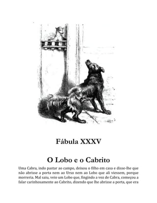 Fábula XXXV
O Lobo e o Cabrito
Uma Cabra, indo pastar ao campo, deixou o filho em casa e disse-lhe que
não abrisse a porta nem ao Urso nem ao Lobo que ali viessem, porque
morreria. Mal saiu, veio um Lobo que, fingindo a voz de Cabra, começou a
falar carinhosamente ao Cabrito, dizendo que lhe abrisse a porta, que era
 