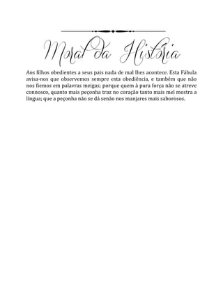 Aos filhos obedientes a seus pais nada de mal lhes acontece. Esta Fábula
avisa-nos que observemos sempre esta obediência, e também que não
nos fiemos em palavras meigas; porque quem à pura força não se atreve
connosco, quanto mais peçonha traz no coração tanto mais mel mostra a
língua; que a peçonha não se dá senão nos manjares mais saborosos.
 