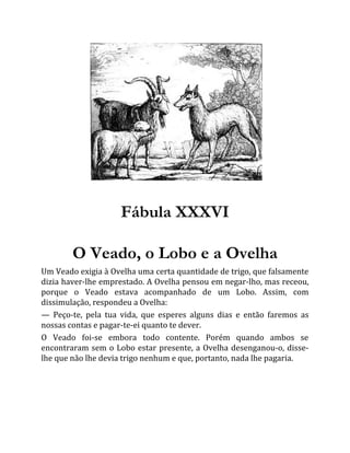 Fábula XXXVI
O Veado, o Lobo e a Ovelha
Um Veado exigia à Ovelha uma certa quantidade de trigo, que falsamente
dizia haver-lhe emprestado. A Ovelha pensou em negar-lho, mas receou,
porque o Veado estava acompanhado de um Lobo. Assim, com
dissimulação, respondeu a Ovelha:
— Peço-te, pela tua vida, que esperes alguns dias e então faremos as
nossas contas e pagar-te-ei quanto te dever.
O Veado foi-se embora todo contente. Porém quando ambos se
encontraram sem o Lobo estar presente, a Ovelha desenganou-o, disse-
lhe que não lhe devia trigo nenhum e que, portanto, nada lhe pagaria.
 