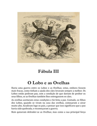 Fábula III
O Lobo e as Ovelhas
Havia uma guerra entre os Lobos e as Ovelhas; estas, embora fossem
mais fracas, como tinham a ajuda dos cães levavam sempre a melhor. Os
Lobos então pediram paz, com a condição de que dariam de penhor os
seus filhos, se as Ovelhas também lhes entregassem os cães.
As ovelhas aceitaram estas condições e foi feita a paz. Contudo, os filhos
dos Lobos, quando se viram na casa das ovelhas, começaram a uivar
muito alto. Acudiram logo os pais, a pensar que isso significava que a paz
havia sido quebrada, e recomeçaram a guerra.
Bem quiseram defender-se as Ovelhas; mas como a sua principal força
 
