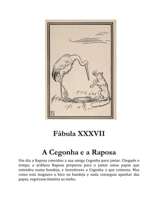 Fábula XXXVII
A Cegonha e a Raposa
Um dia a Raposa convidou a sua amiga Cegonha para jantar. Chegado o
tempo, a ardilosa Raposa preparou para o jantar umas papas que
estendeu numa bandeja, e incentivava a Cegonha a que comesse. Mas
como esta magoava o bico na bandeja e nada conseguia apanhar das
papas, regressou faminta ao ninho.
 