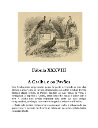 Fábula XXXVIII
A Gralha e os Pavões
Uma Gralha pediu emprestadas penas de pavão e, vestindo-se com elas,
passou a andar com os Pavões, desprezando as outras Gralhas. Porém,
passado algum tempo, os Pavões pediram as suas penas de volta, e
começaram a depenar a Gralha, arrancando-lhe penas e carne com o
bico. A Gralha quis depois regressar para junto das suas antigas
companheiras, ainda que com temor e vergonha, e disseram-lhe elas:
— Teria sido melhor contentares-te com o que te deu a natureza do que
quereres ser o que não és e ficares no estado em que estás, pelada, ferida
e envergonhada.
 