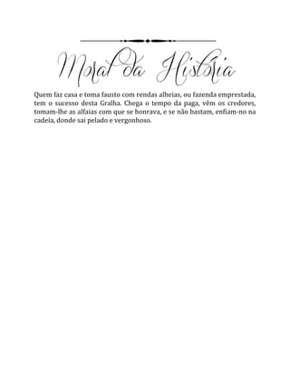 Quem faz casa e toma fausto com rendas alheias, ou fazenda emprestada,
tem o sucesso desta Gralha. Chega o tempo da paga, vêm os credores,
tomam-lhe as alfaias com que se honrava, e se não bastam, enfiam-no na
cadeia, donde sai pelado e vergonhoso.
 