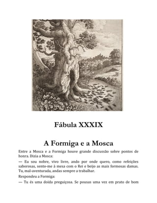 Fábula XXXIX
A Formiga e a Mosca
Entre a Mosca e a Formiga houve grande discussão sobre pontos de
honra. Dizia a Mosca:
— Eu sou nobre, vivo livre, ando por onde quero, como refeições
saborosas, sento-me à mesa com o Rei e beijo as mais formosas damas.
Tu, mal-aventurada, andas sempre a trabalhar.
Respondeu a Formiga:
— Tu és uma doida preguiçosa. Se pousas uma vez em prato de bom
 