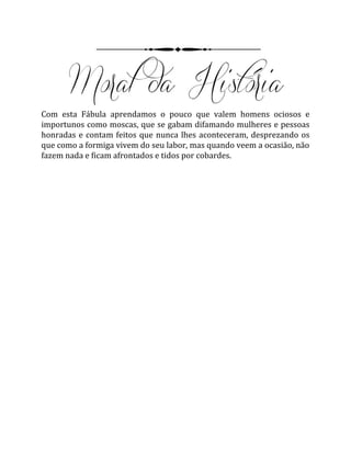 Com esta Fábula aprendamos o pouco que valem homens ociosos e
importunos como moscas, que se gabam difamando mulheres e pessoas
honradas e contam feitos que nunca lhes aconteceram, desprezando os
que como a formiga vivem do seu labor, mas quando veem a ocasião, não
fazem nada e ficam afrontados e tidos por cobardes.
 