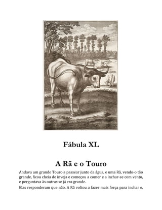 Fábula XL
A Rã e o Touro
Andava um grande Touro a passear junto da água, e uma Rã, vendo-o tão
grande, ficou cheia de inveja e começou a comer e a inchar-se com vento,
e perguntava às outras se já era grande.
Elas responderam que não. A Rã voltou a fazer mais força para inchar e,
 
