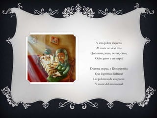 Y esta pobre viejecita
Al morir no dejó más
Que onzas, joyas, tierras, casas,
Ocho gatos y un turpial
Duerma en paz, y Dios permita
Que logremos disfrutar
Las pobrezas de esa pobre
Y morir del mismo mal.
 