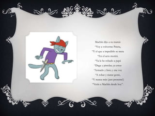 Machín dijo a su mamá:
“Voy a volverme Pateta,
“Y el que a impedirlo se meta
“En el acto morirá.
“Ya le he robado a papá
“Daga y pistolas; ya estoy
“Armado y listo; y me voy
“A robar y matar gente,
“Y nunca más (¡ten presente!)
“Verás a Machín desde hoy”.
 