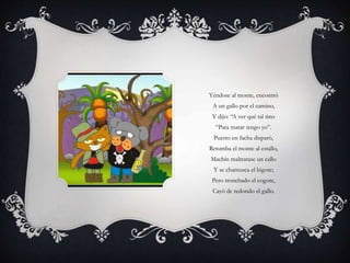 Yéndose al monte, encontró
A un gallo por el camino,
Y dijo: “A ver qué tal tino
“Para matar tengo yo”.
Puesto en facha disparó,
Retumba el monte al estallo,
Machín maltratase un callo
Y se chamusca el bigote;
Pero tronchado el cogote,
Cayó de redondo el gallo.
 