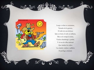 Luego a robar se encarama,
Tentado de la gazuza,
El nido de una lechuza
Que en furia al verlo se inflama.
Mas se le rompe la rama,
Vuelan chambergo y puñal,
Y al son de silba infernal
Que taladra los oídos
Cae dando vueltas y aullidos
El prófugo criminal.
 