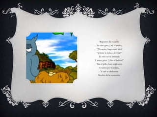 Repuesto de su caída
Ve otro gato, y da el asalto,
“¡Tocayito, haga usted alto!
“¡Deme la bolsa o la vida!”
El otro no se intimida
Y antes grita: “¡Alto el ladrón!”
Tira el pillo, hace explosión
El arma por la culata,
Y casi se desbarata
Machín de la contusión.
 