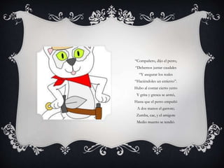 “Compañero, dijo el perro,
“Debemos juntar caudales
“Y asegurar los reales
“Haciéndoles un entierro”.
Hubo al contar cierto yerro
Y grita y gresca se armó,
Hasta que el perro empuñó
A dos manos el garrote;
Zumba, cae, y el amigote
Medio muerto se tendió.
 