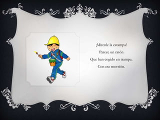 ¡Mírenle la estampa!
Parece un ratón
Que han cogido en trampa.
Con ese morrión.
 