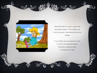 Pastorcita perdió sus ovejas ¡y quién sabe
por dónde andarán! -No te enfades, que
oyeron tus quejas y ellas mismas bien pronto
vendrán.
Y no vendrán solas, que traerán sus colas,
Y ovejas y colas gran fiesta darán.
Pastorcita se queda dormida,
Y soñando las oye balar.
 