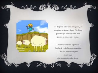 Se despierta y las llama enseguida, Y
engañada se tiende a llorar. No llores,
pastora, que niña que llora Bien
pronto la oímos reír y cantar.
Levantase contenta, esperando
Que ha de verlas bien presto quizás;
Y las vio; mas dio un grito
observando
Que dejaron las colas detrás.
 