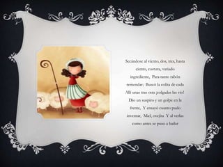 Secándose al viento, dos, tres, hasta
ciento, costura, variado
ingrediente, Para tanto rabón
remendar; Buscó la colita de cada
Allí unas tras otra ¡colgadas las vio!
Dio un suspiro y un golpe en la
frente, Y ensayó cuanto pudo
inventar, Miel, ovejita Y al verlas
como antes se puso a bailar
 