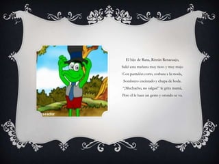 El hijo de Rana, Rinrán Renacuajo,
Salió esta mañana muy tieso y muy majo
Con pantalón corto, corbata a la moda,
Sombrero encintado y chupa de boda.
“¡Muchacho, no salgas!” le grita mamá,
Pero él le hace un gesto y orondo se va.
 