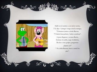 Halló en el camino a un ratón vecino,
Y le dijo: “¡Amigo! venga usted conmigo,
“Visitemos juntos a doña Ratona
“Y habrá francachela y habrá comilona”.
A poco llegaron y avanza Ratón,
Estirase el cuello, coge el aldabón,
Da dos o tres golpes, preguntan:
¿Quién es?”
“-Yo, doña Ratona, beso a usted los
pies”.
 