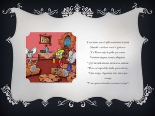 Y en tanto que el pillo consume la jarra
Mandó la señora traer la guitarra
Y a Renacuajo le pide que cante
Versitos alegres, tonada elegante.
“-¡Ay! de mil amores la hiciera, señora,
“Pero es imposible darle gusto ahora,
“Que tengo el gaznate más seco que
estopa
“Y me aprieta mucho esta nueva ropa”.
 