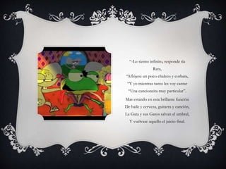 “-Lo siento infinito, responde tía
Rata,
“Aflójese un poco chaleco y corbata,
“Y yo mientras tanto les voy cantar
“Una cancioncita muy particular”.
Mas estando en esta brillante función
De baile y cerveza, guitarra y canción,
La Gata y sus Gatos salvan el umbral,
Y vuélvase aquello el juicio final.
 