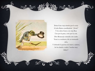 Doña Gata vieja trinchó por la oreja
Al niño Ratico maullándole: “¡Hola!”
Y los niños Gatos a la vieja Rata
Uno por la pata y otro por la cola.
Don Renacuajo mirando este asalto
Tomó su sombrero, dio un tremendo
salto,
Y abriendo la puerta con mano y narices,
Se fue dando a todos “noches muy
felices”.
 