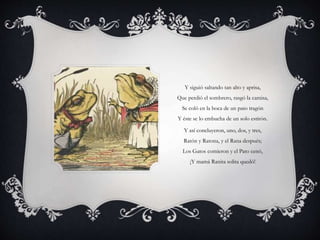 Y siguió saltando tan alto y aprisa,
Que perdió el sombrero, rasgó la camisa,
Se coló en la boca de un pato tragón
Y éste se lo embucha de un solo estirón.
Y así concluyeron, uno, dos, y tres,
Ratón y Ratona, y el Rana después;
Los Gatos comieron y el Pato cenó,
¡Y mamá Ranita solita quedó!
 
