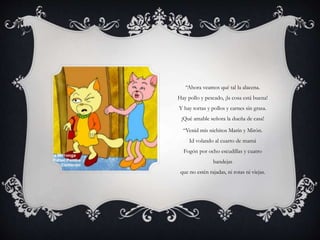 “Ahora veamos qué tal la alacena.
Hay pollo y pescado, ¡la cosa está buena!
Y hay tortas y pollos y carnes sin grasa.
¡Qué amable señora la dueña de casa!
“Venid mis nichitos Marín y Mirón.
Id volando al cuarto de mamá
Fogón por ocho escudillas y cuatro
bandejas
que no estén rajadas, ni rotas ni viejas.
 
