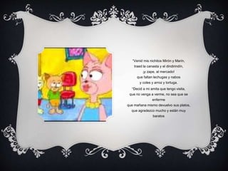 “Venid mis nichitos Mirón y Marín,
traed la canasta y el dindirindín,
¡y zape, al mercado!
que faltan lechugas y nabos
y coles y arroz y tortuga.
“Decid a mi amita que tengo visita,
que no venga a verme, no sea que se
enferme
que mañana mismo devuelvo sus platos,
que agradezco mucho y están muy
baratos
 