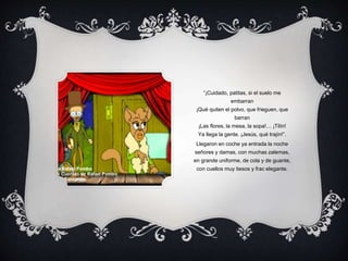 “¡Cuidado, patitas, si el suelo me
embarran
¡Qué quiten el polvo, que frieguen, que
barran
¡Las flores, la mesa, la sopa!… ¡Tilín!
Ya llega la gente. ¡Jesús, qué trajín!”.
Llegaron en coche ya entrada la noche
señores y damas, con muchas zalemas,
en grande uniforme, de cola y de guante,
con cuellos muy tiesos y frac elegante.
 