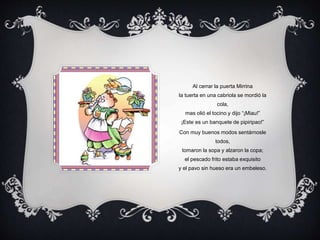 Al cerrar la puerta Mirrina
la tuerta en una cabriola se mordió la
cola,
mas olió el tocino y dijo “¡Miau!”
¡Este es un banquete de pipiripao!”
Con muy buenos modos sentárnosle
todos,
tomaron la sopa y alzaron la copa;
el pescado frito estaba exquisito
y el pavo sin hueso era un embeleso.
 