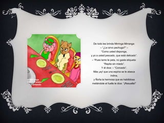 De todo les brinda Mirringa Mirranga:
– “¿Le sirvo pechuga?” –
“Como usted disponga,
y yo a usted pescado, que está delicado”.
– “Pues tanto le peta, no gaste etiqueta:
“Repita sin miedo”.
Y él dice: – “Concedo”.
Más ¡ay! que una espina se le atasca
indina,
y Ñoña la hermosa que es habilidosa
metiéndole el fuelle le dice: “¡Resuelle!”
 