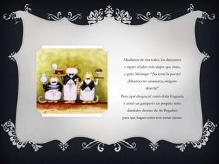 Maullaron de risa todos los danzantes
y siguió el jaleo más alegre que antes,
y gritó Mirringa: “¡Ya cerré la puerta!
¡Mientras no amanezca, ninguno
deserta!”
Pero ¡qué desgracia! entró doña Engracia
y armó un gatuperio un poquito serio
dándoles chorizo de tío Pegadizo
para que hagan cenas con tortas ajenas.
 