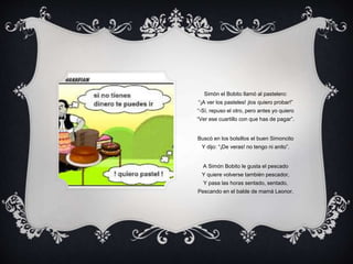 Simón el Bobito llamó al pastelero:
“¡A ver los pasteles! ¡los quiero probar!”
“-Sí, repuso el otro, pero antes yo quiero
“Ver ese cuartillo con que has de pagar”.
Buscó en los bolsillos el buen Simoncito
Y dijo: “¡De veras! no tengo ni anito”.
A Simón Bobito le gusta el pescado
Y quiere volverse también pescador,
Y pasa las horas sentado, sentado,
Pescando en el balde de mamá Leonor.
 