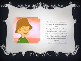 Hizo Simoncito un pastel de nieve
Y a asar en las brasas hambriento lo
echó,
Pero el pastelito se deshizo en breve,
Y apagó las brasas y nada comió.
Simón vio unos cardos cargando ciruelas
Y dijo: -”¡Qué bueno! las voy a coger”.
Pero peor que agujas y puntas de
espuelas
Le hicieron brincar y silbar y morder.
 