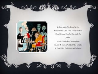 & Esta Vieja No Tenia Ni Un
Ranchito En Que Vivir Fuera De Una
Casa Grande Con Su Huerta & Su
Jardín.
Nadie, Nadie La Cuidaba Sino
Andrés & Juan & Gil & Ocho Criadas
& Dos Pajes De Librea & Corbatín.
 