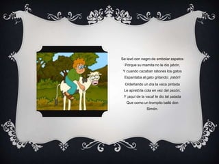Se lavó con negro de embolar zapatos
Porque su mamita no le dio jabón,
Y cuando cazaban ratones los gatos
Espantaba al gato gritando: ¡ratón!
Ordeñando un día la vaca pintada
Le apretó la cola en vez del pezón;
Y ¡aquí de la vaca! le dio tal patada
Que como un trompito bailó don
Simón.
 