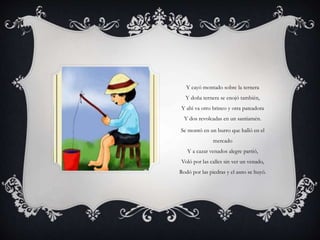 Y cayó montado sobre la ternera
Y doña ternera se enojó también,
Y ahí va otro brinco y otra pateadora
Y dos revolcadas en un santiamén.
Se montó en un burro que halló en el
mercado
Y a cazar venados alegre partió,
Voló por las calles sin ver un venado,
Rodó por las piedras y el asno se huyó.
 