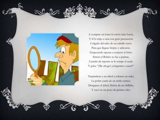 A comprar un lomo lo envió taita Lucio,
Y él lo trajo a casa con gran precaución
Colgado del rabo de un caballo rucio
Para que llegase limpio y sabrosón.
Empezando apenas a cuajarse el hielo.
Simón el Bobito se fue a patinar,
Cuando de repente se le rompe el suelo
Y grita: “¡Me ahogo! ¡vénganme a sacar!”
Trepándose a un árbol a robarse un nido,
La pobre casita de un mirlo cantor,
Desgajase el árbol, Simón da un chillido,
Y cayó en un pozo de pésimo olor.
 