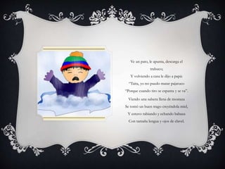 Ve un pato, le apunta, descarga el
trabuco;
Y volviendo a casa le dijo a papá:
“Taita, yo no puedo matar pajaruco
“Porque cuando tiro se espanta y se va”.
Viendo una salsera llena de mostaza
Se tomó un buen trago creyéndola miel,
Y estuvo rabiando y echando babaza
Con tamaña lengua y ojos de clavel.
 