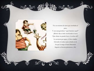 Vio un montón de tierra que estorbaba el
paso,
Y unos preguntaban: “¿qué haremos aquí?”
-¡Bobos! dijo el niño resolviendo el caso;
“Que abran un grande hoyo y la echen allí”.
Lo enviaron por agua, y él fue voladito
Llevando el cedazo para echarla en él;
Así que la traiga el buen Simoncito
Seguirá su historia pintoresca y fiel.
 