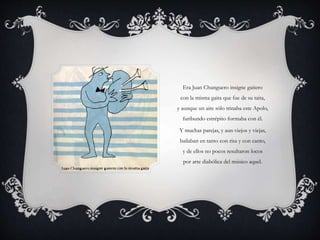 Era Juan Chunguero insigne gaitero
con la misma gaita que fue de su taita,
y aunque un aire sólo trinaba este Apolo,
furibundo estrépito formaba con él.
Y muchas parejas, y aun viejos y viejas,
bailaban en tanto con risa y con canto,
y de ellos no pocos resultaron locos
por arte diabólica del músico aquel.
 