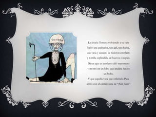La abuela Tomasa volviendo a su casa
bailó una cachucha, tan ágil, tan ducha,
que vieja y canasto se hicieron emplasto
y tortilla espléndida de huevos con pan.
Dicen que un cordero salió maromero
y montó en un lobo que andaba hecho
un bobo.
Y que aquella vaca que ordeñaba Paca
armó con el cántaro una de “¡San Juan!”
 