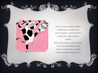 Iba en su camino sudando un pollino
y dándole palo su enemigo malo,
mas oyó al gaitero y ¡adiós del arriero!
y ¡adiós carga y látigo, cabestro y
cinchón!
Pero no hubo gloria en toda esta historia
como la de aquella Pastorcita bella
viendo ya encolada toda su manada,
valsando alegrísima de la gaita al son.
 