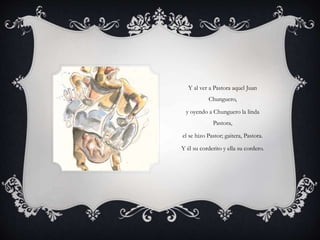 Y al ver a Pastora aquel Juan
Chunguero,
y oyendo a Chunguero la linda
Pastora,
el se hizo Pastor; gaitera, Pastora.
Y él su corderito y ella su cordero.
 