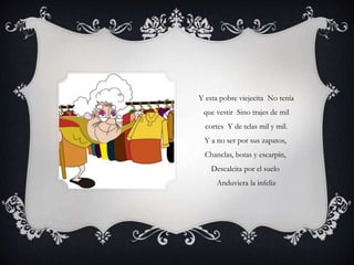 Y esta pobre viejecita No tenía
que vestir Sino trajes de mil
cortes Y de telas mil y mil.
Y a no ser por sus zapatos,
Chanclas, botas y escarpín,
Descalcita por el suelo
Anduviera la infeliz
 