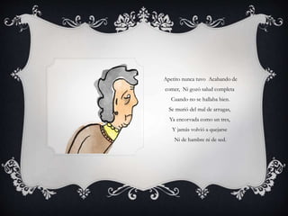 Apetito nunca tuvo Acabando de
comer, Ni gozó salud completa
Cuando no se hallaba bien.
Se murió del mal de arrugas,
Ya encorvada como un tres,
Y jamás volvió a quejarse
Ni de hambre ni de sed.
 