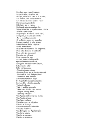 Lloraban unos tristes Pasajeros
Lo que hoy las Hormigas son,
-Lo que jamás se ha visto ni se ha oído
Los mansos y los fieros animales,
Los más autorizados, los más viejos
Marramaquiz, gran Gato,
Más ligera que el viento,
Meditando a sus solas cierto día,
Mientras que con la espada en mar y tierra
Mustafá, Perro viejo,
Muy cargado de leña un Burro viejo,
No a pares, a docenas encontraba
-No sé cómo hay Jumento
-Oye, Júpiter sumo, mis querellas;
Pensaba en elegir la reina Muerte
Perseguía un Caballo vengativo
Picaba impertinente
Pilló el Cuervo dormida a la Serpiente,
Poco antes de morir el corderillo
Poco antes que esparciese
Por catar una colmena
Presa en estrecho lazo,
Procure ser en todo lo posible,
Que en una marcial función,
Recoge un Pescador su red tendida,
Salicio usaba tañer
Salió cierta mañana
-Si cualquiera de ustedes
Sin duda alguna que se hubiera ahogado
Sin rey vivía, libre, independiente,
Si te falta el buen nombre,
Subió una Mona a un nogal,
Su Majestad leonesa en compañía
Sus horribles colmillos aguzaba
Tenían dos Ranas
Todo el pueblo, admirado,
Todos los Animales cada instante
Trampas, redes y perros,
Trémulo y achacoso
Una Águila anidó sobre una encina.
Una Águila rapante,
Una fresca mañana,
Una lóbrega noche silenciosa
Una noche de mayo,
Una Perdiz en celo reclamada
Un Asno disfrazado
Una Tortuga a una Águila rogaba
Una Zorra cazaba;
Una Zorra, cazando,
Una Zorra se empeña
 