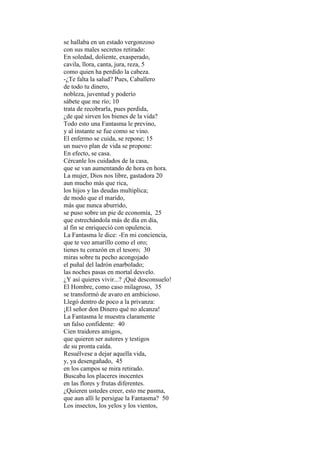 se hallaba en un estado vergonzoso
con sus males secretos retirado:
En soledad, doliente, exasperado,
cavila, llora, canta, jura, reza, 5
como quien ha perdido la cabeza.
-¿Te falta la salud? Pues, Caballero
de todo tu dinero,
nobleza, juventud y poderío
sábete que me río; 10
trata de recobrarla, pues perdida,
¿de qué sirven los bienes de la vida?
Todo esto una Fantasma le previno,
y al instante se fue como se vino.
El enfermo se cuida, se repone; 15
un nuevo plan de vida se propone:
En efecto, se casa.
Cércanle los cuidados de la casa,
que se van aumentando de hora en hora.
La mujer, Dios nos libre, gastadora 20
aun mucho más que rica,
los hijos y las deudas multiplica;
de modo que el marido,
más que nunca aburrido,
se puso sobre un pie de economía, 25
que estrechándola más de día en día,
al fin se enriqueció con opulencia.
La Fantasma le dice: -En mi conciencia,
que te veo amarillo como el oro;
tienes tu corazón en el tesoro; 30
miras sobre tu pecho acongojado
el puñal del ladrón enarbolado;
las noches pasas en mortal desvelo.
¿Y así quieres vivir...? ¡Qué desconsuelo!
El Hombre, como caso milagroso, 35
se transformó de avaro en ambicioso.
Llegó dentro de poco a la privanza:
¡El señor don Dinero qué no alcanza!
La Fantasma le muestra claramente
un falso confidente: 40
Cien traidores amigos,
que quieren ser autores y testigos
de su pronta caída.
Resuélvese a dejar aquella vida,
y, ya desengañado, 45
en los campos se mira retirado.
Buscaba los placeres inocentes
en las flores y frutas diferentes.
¿Quieren ustedes creer, esto me pasma,
que aun allí le persigue la Fantasma? 50
Los insectos, los yelos y los vientos,
 