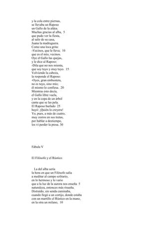y la cola entre piernas,
se llevaba un Raposo
un Gallo de la aldea.
Muchas gracias al alba, 5
que pudo ver la fiesta,
al salir de su casa,
Juana la madruguera.
Como una loca grita:
-Vecinos, que le lleva; 10
que es el mío, vecinos.
Oye el Gallo las quejas,
y le dice al Raposo:
-Dila que no nos mienta,
que soy tuyo y muy tuyo. 15
Volviendo la cabeza,
la responde el Raposo:
-Oyes, gran embustera,
no es tuyo, sino mío;
él mismo lo confiesa. 20
Mientras esto decía,
el Gallo libre vuela,
y en la copa de un árbol
canta que se las pela.
El Raposo burlado 25
huyó: ¡Quién lo creyera!
Yo, pues, a más de cuatro,
muy zorros en sus tretas,
por hablar a destiempo,
los vi perder la presa. 30




Fábula V


El Filósofo y el Rústico


  La del alba sería
la hora en que un Filósofo salía
a meditar al campo solitario,
en lo hermoso y lo vario
que a la luz de la aurora nos enseña 5
naturaleza, entonces más risueña.
Distraído, sin senda caminaba,
cuando llegó a un cortijo, donde estaba
con un martillo el Rústico en la mano,
en la otra un milano, 10
 